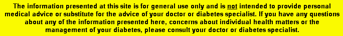 The information presented at this site is for general use only and is not intended to provide personal medical advice or substitute for the advice of your doctor or diabetes specialist. If you have any questions about any of the information presented here, concerns about individual health matters or the management of your diabetes, please consult your doctor or diabetes specialist