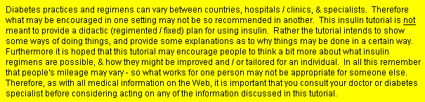 Diabetes practices and regimens can vary between countries, hospitals / clinics, & specialists.  Therefore what may be encouraged in one setting may not be so recommended in another.  This insulin tutorial is not meant to provide a didactic (regimented / fixed) plan for using insulin.  Rather the tutorial intends to show some ways of doing things, and provide some explanations as to why things may be done in a certain way.  Furthermore it is hoped that this tutorial may encourage people to think a bit more about what insulin regimens are possible, & how they might be improved and / or tailored for an individual.  In all this remember that people's mileage may vary - so what works for one person may not be appropriate for someone else.  Therefore, as with all medical information on the Web, it is important that you consult your doctor or diabetes specialist before considering acting on any of the information discussed in this tutorial.